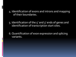4. Identification of exons and introns and mapping
of their boundaries.
5. Identification of the 5’ and 3’ ends of genes and
identification of transcription start sites.
6. Quantification of exon expression and splicing
variants.
 