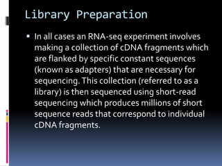 Library Preparation
 In all cases an RNA-seq experiment involves
making a collection of cDNA fragments which
are flanked by specific constant sequences
(known as adapters) that are necessary for
sequencing.This collection (referred to as a
library) is then sequenced using short-read
sequencing which produces millions of short
sequence reads that correspond to individual
cDNA fragments.
 