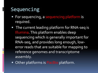 Sequencing
 For sequencing, a sequencing platform is
required.
 The current leading platform for RNA-seq is
Illumina.This platform enables deep
sequencing which is generally important for
RNA-seq, and provides long enough, low-
error reads that are suitable for mapping to
reference genomes and transcriptome
assembly.
 Other platforms is PacBio platform.
 