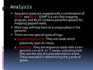 Analysis
 Sequence reads are mapped with a combination of
SOAP and BLAT. SOAP is a very fast mapping
program, and BLAT contains powerful options for
mapping gapped reads.
 Most tags will map back to a unique place in the
genome.
 There are two special types of tags:
1. Gapped alignments:They are reads which
putatively span an intron.
2. 3 end tags:They are sequence reads with a non-
genomic run of.A. or .T. bases, indicating that
they are the site of a polyadenylation event.
These areuseful in determining the 3 ends of
genes.
 