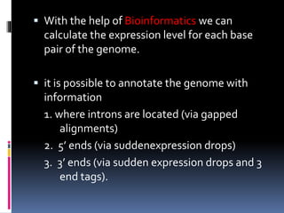  With the help of Bioinformatics we can
calculate the expression level for each base
pair of the genome.
 it is possible to annotate the genome with
information
1. where introns are located (via gapped
alignments)
2. 5’ ends (via suddenexpression drops)
3. 3’ ends (via sudden expression drops and 3
end tags).
 