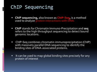 ChIP Sequencing
 ChIP sequencing, also known as ChIP-Seq, is a method
used to analyze protein interactions with DNA.
 ChIP stands for Chromatin Immuno-Precipitation and seq
refers to the high throughput sequencing to detect bound
genomic locations.
 ChIP-Seq combines chromatin immunoprecipitation (ChIP)
with massively parallel DNA sequencing to identify the
binding sites of DNA-associated proteins.
 It can be used to map global binding sites precisely for any
protein of interest
 