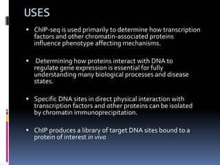 USES
 ChIP-seq is used primarily to determine how transcription
factors and other chromatin-associated proteins
influence phenotype affecting mechanisms.
 Determining how proteins interact with DNA to
regulate gene expression is essential for fully
understanding many biological processes and disease
states.
 Specific DNA sites in direct physical interaction with
transcription factors and other proteins can be isolated
by chromatin immunoprecipitation.
 ChIP produces a library of target DNA sites bound to a
protein of interest in vivo
 