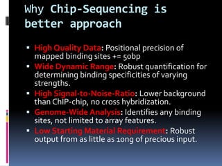 Why Chip-Sequencing is
better approach
 High Quality Data: Positional precision of
mapped binding sites += 50bp
 Wide Dynamic Range: Robust quantification for
determining binding specificities of varying
strengths.
 High Signal-to-Noise-Ratio: Lower background
than ChIP-chip, no cross hybridization.
 Genome-Wide Analysis: Identifies any binding
sites, not limited to array features.
 Low Starting Material Requirement: Robust
output from as little as 10ng of precious input.
 