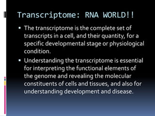 Transcriptome: RNA WORLD!!
 The transcriptome is the complete set of
transcripts in a cell, and their quantity, for a
specific developmental stage or physiological
condition.
 Understanding the transcriptome is essential
for interpreting the functional elements of
the genome and revealing the molecular
constituents of cells and tissues, and also for
understanding development and disease.
 