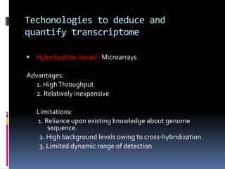 Techonologies to deduce and
quantify transcriptome
 Hybridization-based : Microarrays
Advantages:
1. HighThroughput
2. Relatively inexpensive
Limitations:
1. Reliance upon existing knowledge about genome
sequence.
2. High background levels owing to cross-hybridization.
3. Limited dynamic range of detection
 