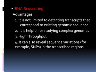  RNA-Sequencing
Advantages
1. It is not limited to detecting transcripts that
correspond to existing genomic sequence.
2. It is helpful for studying complex genomes
3. HighThroughput
4. It can also reveal sequence variations (for
example, SNPs) in the transcribed regions.
 