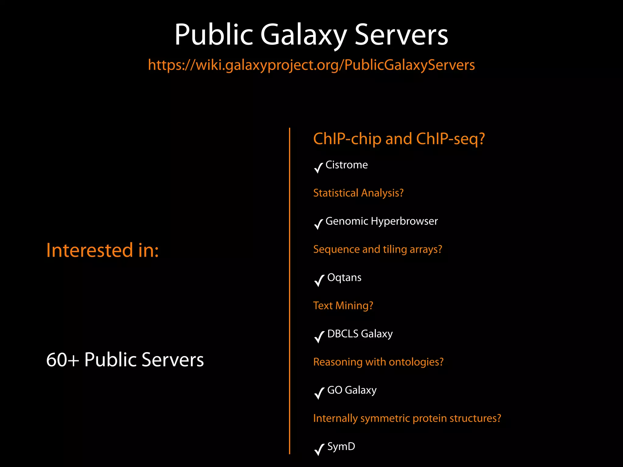 Public Galaxy Servers 
https://wiki.galaxyproject.org/PublicGalaxyServers 
Interested in:
60+ Public Servers
ChIP-chip and ChIP-seq?
✓Cistrome
Statistical Analysis?
✓Genomic Hyperbrowser
Sequence and tiling arrays?
✓Oqtans
Text Mining?
✓DBCLS Galaxy
Reasoning with ontologies?
✓GO Galaxy
Internally symmetric protein structures?
✓SymD
 