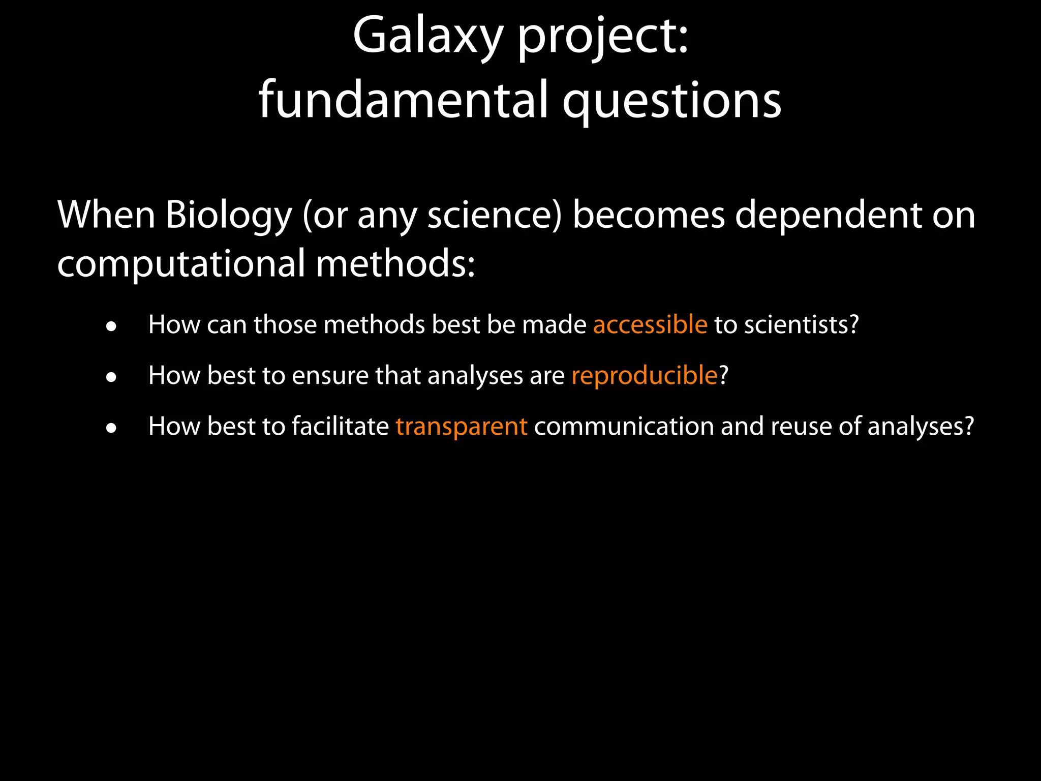 Galaxy project:  
fundamental questions
When Biology (or any science) becomes dependent on
computational methods:
• How can those methods best be made accessible to scientists?
• How best to ensure that analyses are reproducible?
• How best to facilitate transparent communication and reuse of analyses?
 