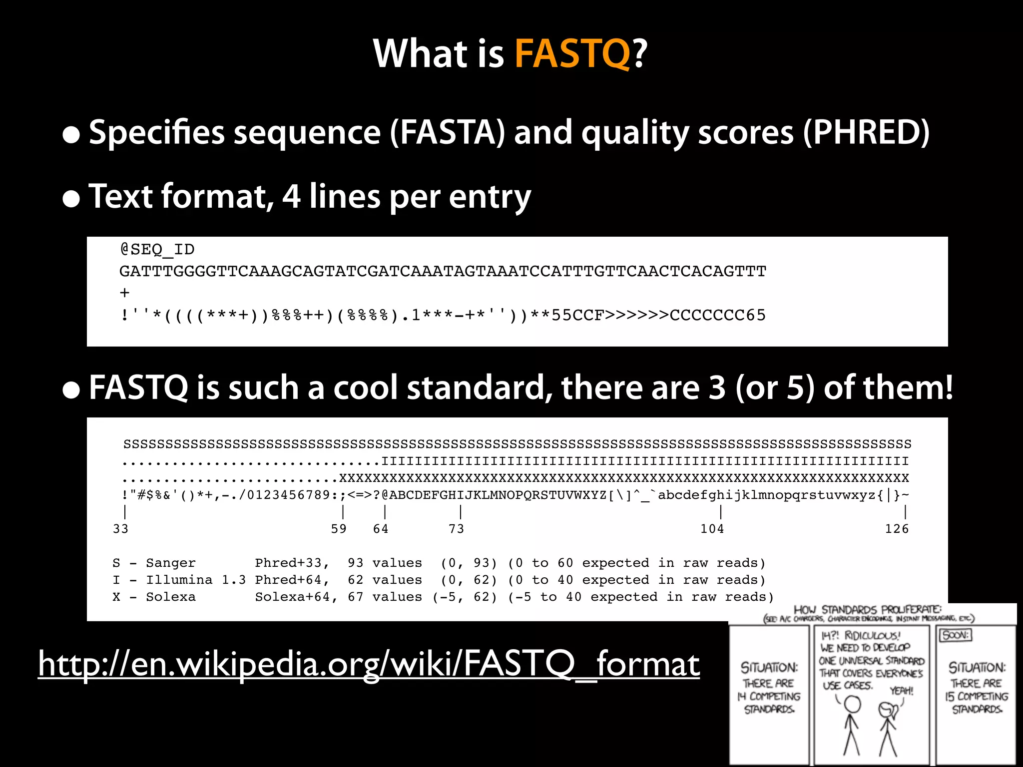 What is FASTQ?
•Speciﬁes sequence (FASTA) and quality scores (PHRED)
•Text format, 4 lines per entry
•FASTQ is such a cool standard, there are 3 (or 5) of them!
http://en.wikipedia.org/wiki/FASTQ_format
SSSSSSSSSSSSSSSSSSSSSSSSSSSSSSSSSSSSSSSSSSSSSSSSSSSSSSSSSSSSSSSSSSSSSSSSSSSSSSSSSSSSSSSSSSSSSS
...............................IIIIIIIIIIIIIIIIIIIIIIIIIIIIIIIIIIIIIIIIIIIIIIIIIIIIIIIIIIIIIII
..........................XXXXXXXXXXXXXXXXXXXXXXXXXXXXXXXXXXXXXXXXXXXXXXXXXXXXXXXXXXXXXXXXXXXX
!"#$%&'()*+,-./0123456789:;<=>?@ABCDEFGHIJKLMNOPQRSTUVWXYZ[]^_`abcdefghijklmnopqrstuvwxyz{|}~
| | | | | |
33 59 64 73 104 126
S - Sanger Phred+33, 93 values (0, 93) (0 to 60 expected in raw reads)
I - Illumina 1.3 Phred+64, 62 values (0, 62) (0 to 40 expected in raw reads)
X - Solexa Solexa+64, 67 values (-5, 62) (-5 to 40 expected in raw reads)
@SEQ_ID
GATTTGGGGTTCAAAGCAGTATCGATCAAATAGTAAATCCATTTGTTCAACTCACAGTTT
+
!''*((((***+))%%%++)(%%%%).1***-+*''))**55CCF>>>>>>CCCCCCC65
 