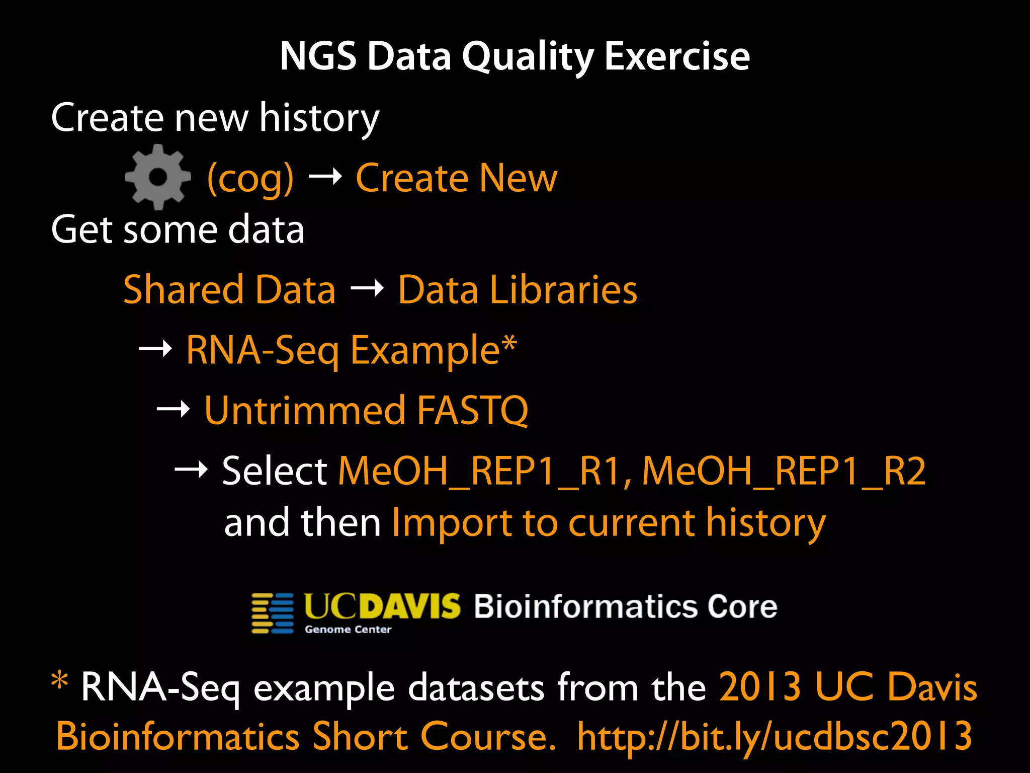 NGS Data Quality Exercise
Create new history
(cog) → Create New
Get some data
Shared Data → Data Libraries
→ RNA-Seq Example Data*
→ Unﬁltered Reads
→ Select MeOH_REP1_R1, MeOH_REP1_R2
and then Import to current history
* RNA-Seq example datasets from the 2013 UC Davis
Bioinformatics Short Course. http://bit.ly/ucdbsc2013
 