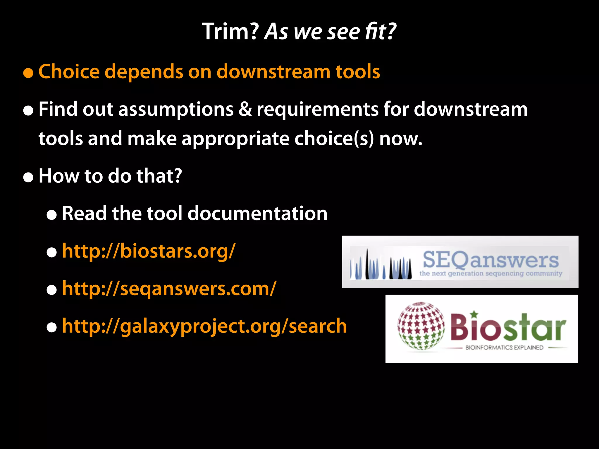 •Choice depends on downstream tools
•Find out assumptions & requirements for downstream
tools and make appropriate choice(s) now.
•How to do that?
•Read the tool documentation
•http://biostars.org/
•http://seqanswers.com/
•http://galaxyproject.org/search
Trim? As we see ﬁt?
 