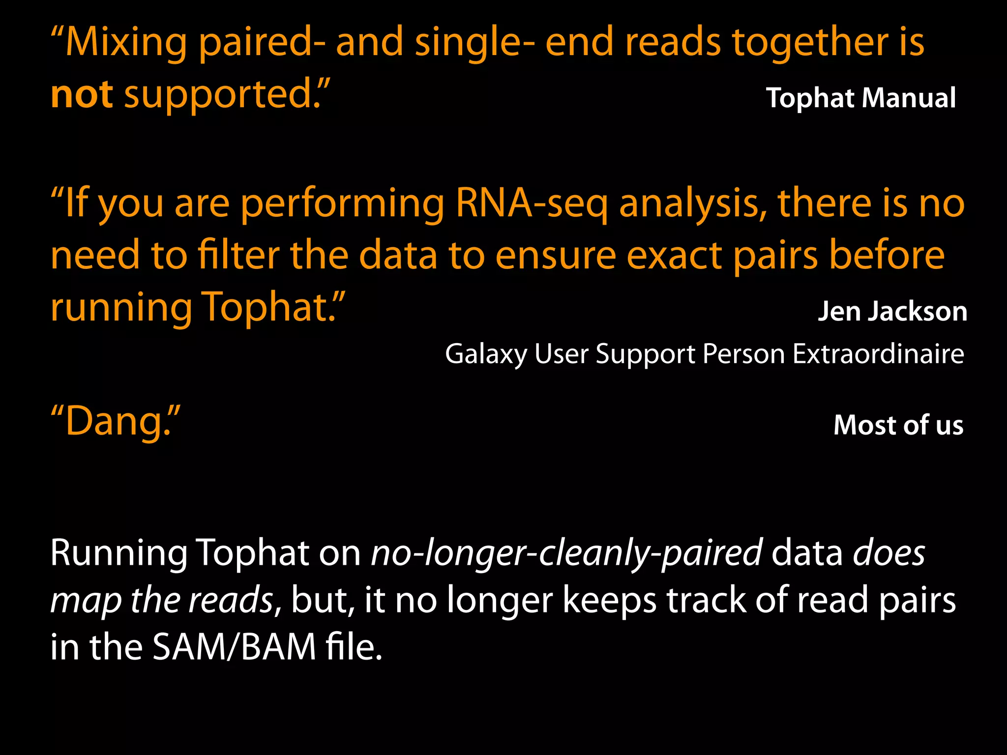 “Mixing paired- and single- end reads together is
not supported.” Tophat Manual
“If you are performing RNA-seq analysis, there is no
need to ﬁlter the data to ensure exact pairs before
running Tophat.” Jen Jackson
Galaxy User Support Person Extraordinaire
“Dang.” Most of us
Running Tophat on no-longer-cleanly-paired data does
map the reads, but, it no longer keeps track of read pairs
in the SAM/BAM ﬁle.
 