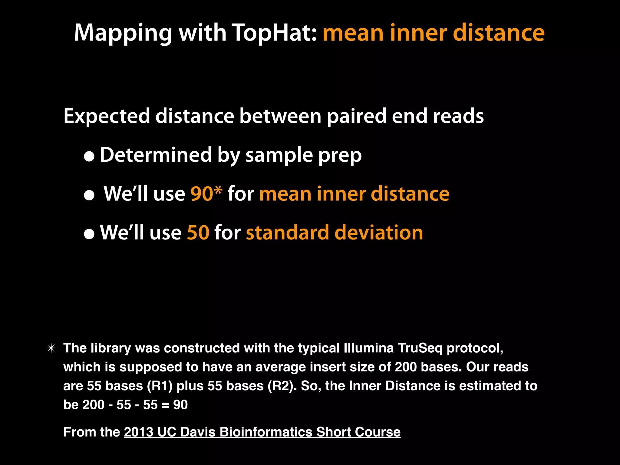Expected distance between paired end reads
•Determined by sample prep
• We’ll use 90* for mean inner distance
•We’ll use 50 for standard deviation
✴ The library was constructed with the typical Illumina TruSeq protocol,
which is supposed to have an average insert size of 200 bases. Our reads
are 55 bases (R1) plus 55 bases (R2). So, the Inner Distance is estimated to
be 200 - 55 - 55 = 90
From the 2013 UC Davis Bioinformatics Short Course
Mapping with TopHat: mean inner distance
 