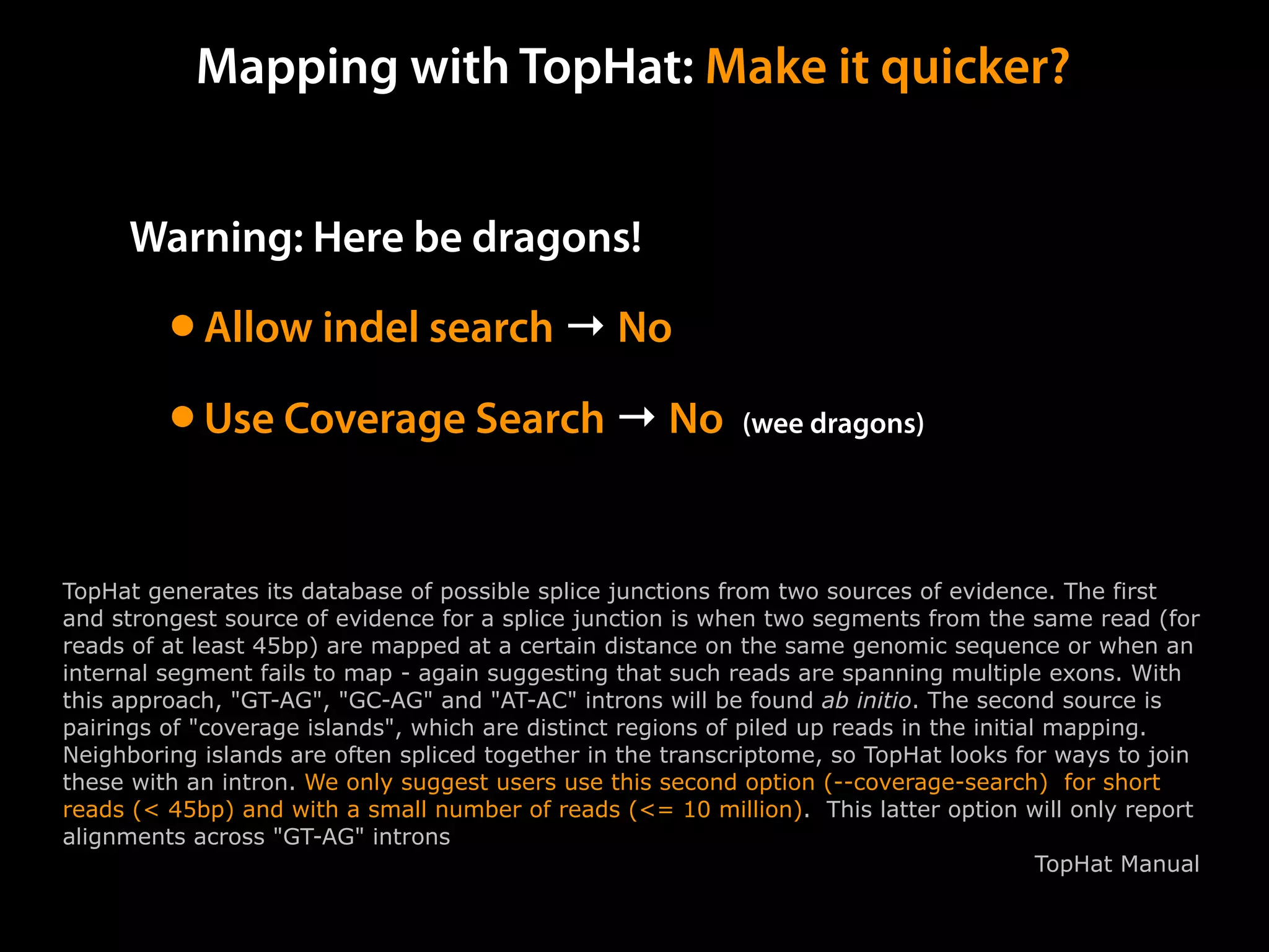 Warning: Here be dragons!
•Allow indel search → No
•Use Coverage Search → No (wee dragons)
Mapping with TopHat: Make it quicker?
TopHat generates its database of possible splice junctions from two sources of evidence. The first
and strongest source of evidence for a splice junction is when two segments from the same read (for
reads of at least 45bp) are mapped at a certain distance on the same genomic sequence or when an
internal segment fails to map - again suggesting that such reads are spanning multiple exons. With
this approach, "GT-AG", "GC-AG" and "AT-AC" introns will be found ab initio. The second source is
pairings of "coverage islands", which are distinct regions of piled up reads in the initial mapping.
Neighboring islands are often spliced together in the transcriptome, so TopHat looks for ways to join
these with an intron. We only suggest users use this second option (--coverage-search) for short
reads (< 45bp) and with a small number of reads (<= 10 million). This latter option will only report
alignments across "GT-AG" introns
TopHat Manual
 
