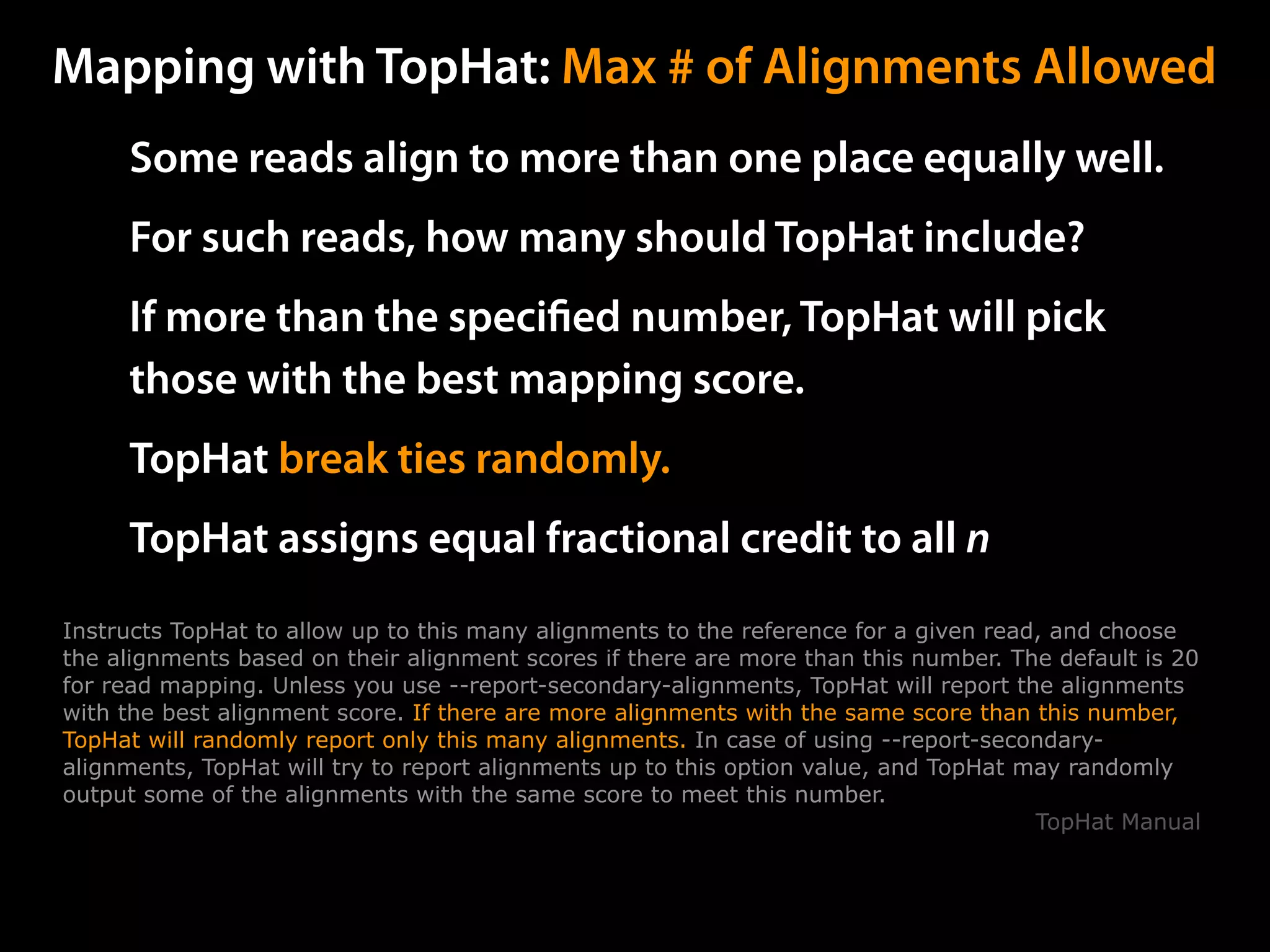 Some reads align to more than one place equally well.
For such reads, how many should TopHat include?
If more than the speciﬁed number, TopHat will pick
those with the best mapping score.
TopHat break ties randomly.
TopHat assigns equal fractional credit to all n
Mapping with TopHat: Max # of Alignments Allowed
Instructs TopHat to allow up to this many alignments to the reference for a given read, and choose
the alignments based on their alignment scores if there are more than this number. The default is 20
for read mapping. Unless you use --report-secondary-alignments, TopHat will report the alignments
with the best alignment score. If there are more alignments with the same score than this number,
TopHat will randomly report only this many alignments. In case of using --report-secondary-
alignments, TopHat will try to report alignments up to this option value, and TopHat may randomly
output some of the alignments with the same score to meet this number.
TopHat Manual
 