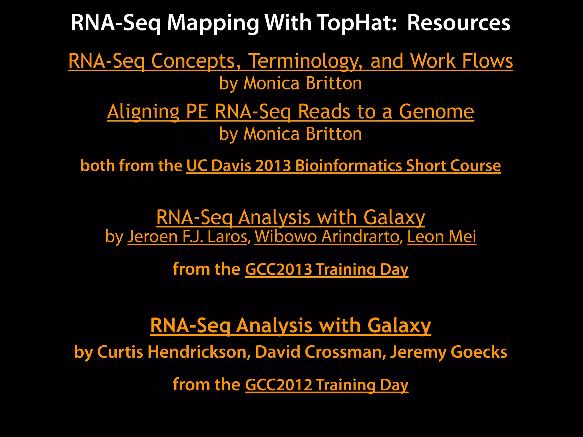 RNA-Seq Mapping With TopHat: Resources
RNA-Seq Concepts, Terminology, and Work Flows
by Monica Britton
Aligning PE RNA-Seq Reads to a Genome
by Monica Britton
both from the UC Davis 2013 Bioinformatics Short Course
RNA-Seq Analysis with Galaxy
by Jeroen F.J. Laros, Wibowo Arindrarto, Leon Mei
from the GCC2013 Training Day
RNA-Seq Analysis with Galaxy
by Curtis Hendrickson, David Crossman, Jeremy Goecks
from the GCC2012 Training Day
 