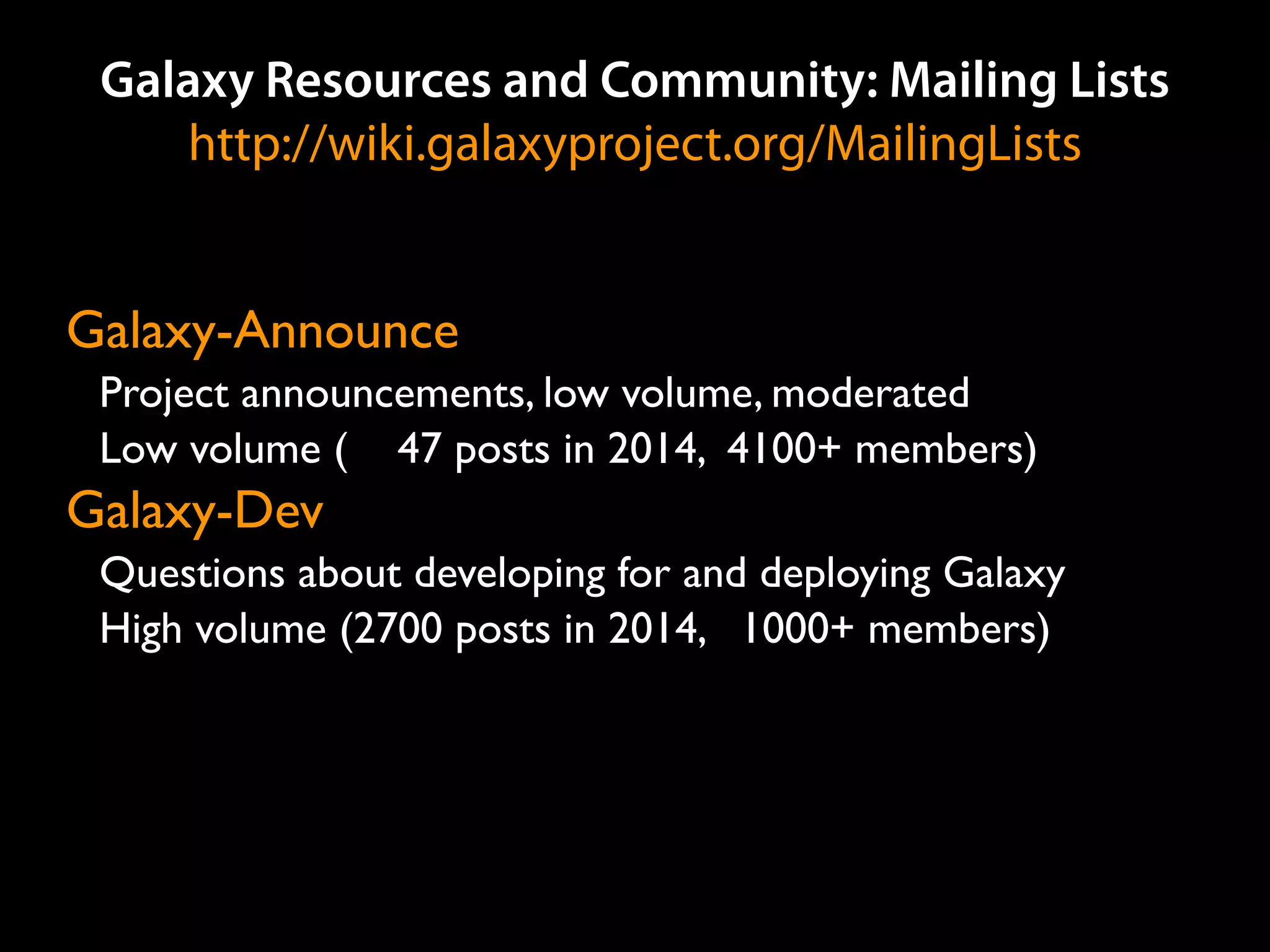 Galaxy Resources and Community: Mailing Lists
http://wiki.galaxyproject.org/MailingLists
Galaxy-Announce
Project announcements, low volume, moderated
Low volume ( 47 posts in 2014, 4100+ members)
Galaxy-Dev
Questions about developing for and deploying Galaxy
High volume (2700 posts in 2014, 1000+ members)
 
