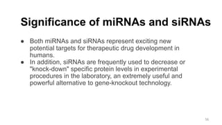 Significance of miRNAs and siRNAs
● Both miRNAs and siRNAs represent exciting new
potential targets for therapeutic drug development in
humans.
● In addition, siRNAs are frequently used to decrease or
"knock-down" specific protein levels in experimental
procedures in the laboratory, an extremely useful and
powerful alternative to gene-knockout technology.
56
 