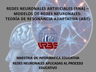 REDES NEURONALES ARTIFICIALES (RNA) –
MODELOS DE REDES NEURONALES:
TEORÍA DE RESONANCIA ADAPTATIVA (ART)
MAESTRIA EN INFORMATICA EDUCATIVA
REDES NEURONALES APLICADAS AL PROCESO
EDUCATIVO
 