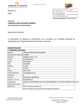 Fecha de Proceso :26/11/2013
Bogotá D.C.
SUPERINTENDENCIA DE INDUSTRIA Y COMERCIO
RAD: 11-073928- -000 000 Fecha: 2011-06-14 14:56:08
0000 DEP: 1020 GCAMARACOME
TRA: 347 REGISTROAVALU EVE: 45 ACREAUTORIZ
ACT: 411 PRESENTACION Folios:
Ultima Actualizacion: 26/11/2013
Doctor(a)
VANEGAS PEÑA RICARDO ANDRES
BUCARAMANGA SANTANDER
Apreciado(a) doctor(a):
A continuación se relaciona la información de la inscripción en el Registro Nacional de
Avaluadores de la Superintendencia de Industria y Comercio:
IDENTIFICACION
1. PERSONA NATURAL
Nombre VANEGAS PEÑA RICARDO ANDRES
Documento de Identidad 91488489
Dirección CARRERA 38 # 44 - 88
Ciudad BUCARAMANGA
Region SANTANDER
Pais COLOMBIA
Teléfono 6174422
Fax 6174422
Celular 3002211689
Correo Electrónico rvanegap@gmail.com
Profesional SI
Profesión INGENIERIA FINANCIERA
Registro o T.P. No. 6830379087STD
Expedida por CONSEJO PROFESIONAL NACIONAL DE INGENIERIA Y SUS PROFESIONES AUXILIARES
Experiencia en años 14
Experiencia http://rvanegasp.blogspot.com
http://co.linkedin.com/pub/ricardo-a-vanegas/24/75b/5a3/
Al contestar favor indique el número de Sede Centro: Carrera 13 No. 27-00 Pisos 2, 5 , 7 y 10 PBX: 5870000
radicación que se encuentra a continuación
11-073928- -000 000 2011-06-14 14:56:08 Call Center 5920400. Línea 01800-910165
Web: www.sic.gov.co e-mail: info@sic.gov.co
Bogotá D.C. - Colombia
 