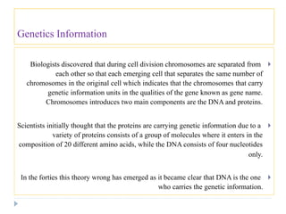 Genetics Information
Biologists discovered that during cell division chromosomes are separated from
each other so that each emerging cell that separates the same number of
chromosomes in the original cell which indicates that the chromosomes that carry
genetic information units in the qualities of the gene known as gene name.
Chromosomes introduces two main components are the DNA and proteins.
Scientists initially thought that the proteins are carrying genetic information due to a
variety of proteins consists of a group of molecules where it enters in the
composition of 20 different amino acids, while the DNA consists of four nucleotides
only.
In the forties this theory wrong has emerged as it became clear that DNA is the one
who carries the genetic information.
 