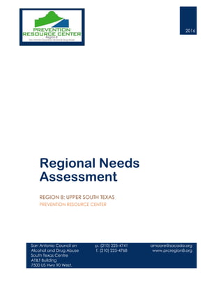 2016
Regional Needs
Assessment
REGION 8: UPPER SOUTH TEXAS
PREVENTION RESOURCE CENTER
San Antonio Council on
Alcohol and Drug Abuse
South Texas Centre
AT&T Building
7500 US Hwy 90 West,
Suite 100
San Antonio, TX 78227
210.225.4741
www.prcregion8.org
p. (210) 225-4741
f. (210) 225-4768
amoore@sacada.org
www.prcregion8.org
 