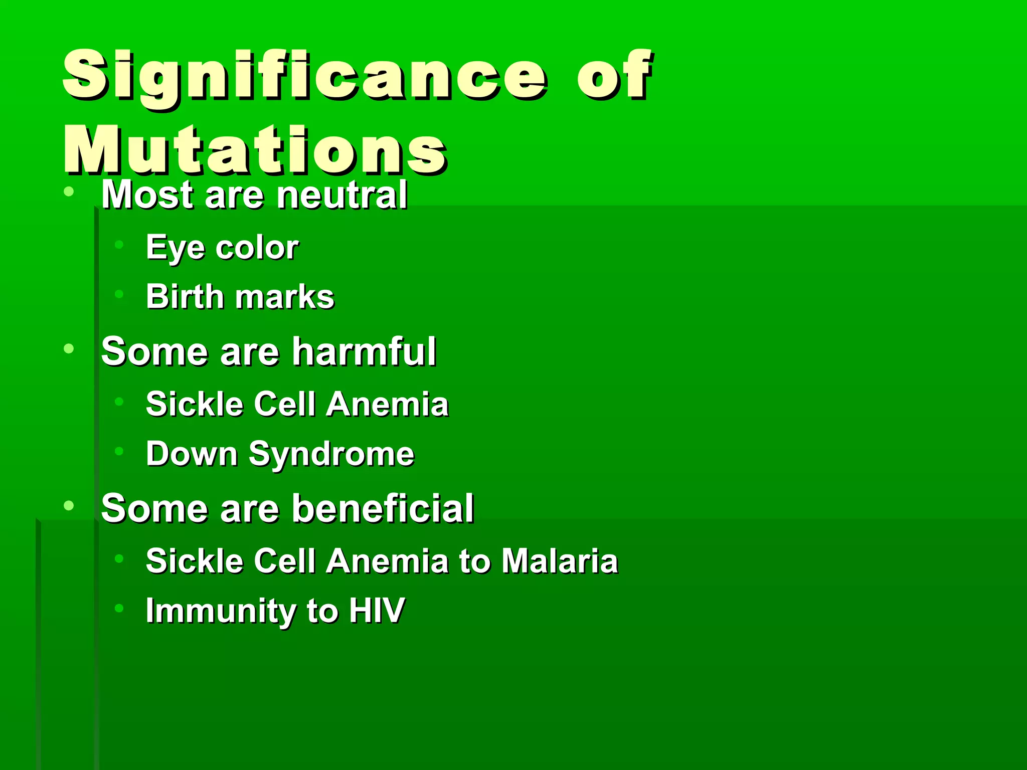 Significance of
Mutations
•Most are neutral
  • Eye color
  • Birth marks
• Some are harmful
  • Sickle Cell Anemia
  • Down Syndrome
• Some are beneficial
  • Sickle Cell Anemia to Malaria
  • Immunity to HIV
 