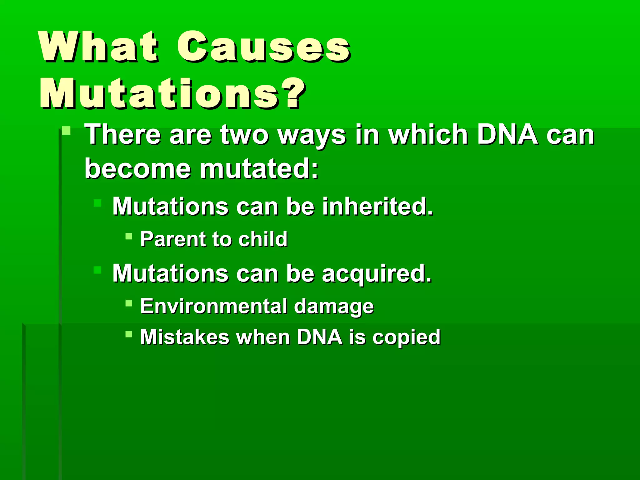 What Causes
Mutations?
 There are two ways in which DNA can
  become mutated:
   Mutations can be inherited.
     Parent to child
   Mutations can be acquired.
     Environmental damage
     Mistakes when DNA is copied
 