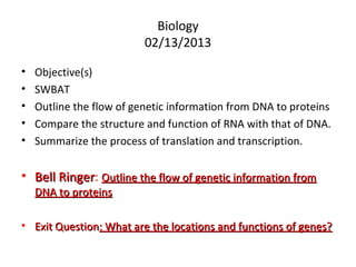 Biology
                          02/13/2013

•   Objective(s)
•   SWBAT
•   Outline the flow of genetic information from DNA to proteins
•   Compare the structure and function of RNA with that of DNA.
•   Summarize the process of translation and transcription.


• Bell Ringer: Outline the flow of genetic information from
       Ringer
    DNA to proteins

• Exit Question: What are the locations and functions of genes?
 