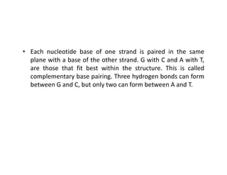 • Each nucleotide base of one strand is paired in the same
plane with a base of the other strand. G with C and A with T,
are those that fit best within the structure. This is called
complementary base pairing. Three hydrogen bonds can form
between G and C, but only two can form between A and T.
between G and C, but only two can form between A and T.
 