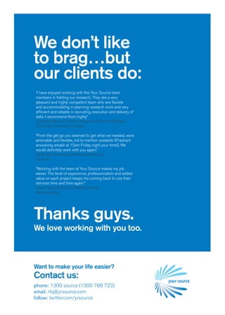 We don’t like
to brag…but
our clients do:
“I have enjoyed working with the Your Source team
members in fielding our research. They are a very
pleasant and highly competent team who are flexible
and accommodating in planning research work and very
efficient and reliable in recruiting, execution and delivery of
data. I recommend them highly”
Annesley Watson, Consumer Research & Sensory Manager
The Smith’s Snackfood Company

“From the get go you seemed to get what we needed, were
amenable and flexible, not to mention available (Prashant
answering emails at 12am Friday night your time!). We
would definitely work with you again.”
Esther Garland, Associate Research Director
Face UK

“Working with the team at Your Source makes my job
easier. The level of experience, professionalism and added
value on each project keeps me coming back to use their
services time and time again.”
Ellissa Pyke, Research & Insights Planner
Bellamyhayden




Thanks guys.
We love working with you too.



Want to make your life easier?
Contact us:
phone: 1300 source (1300 768 723)
email: rfq@yrsource.com
follow: twitter.com/yrsource
 