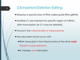 2.8.Insertion/Deletion Editing
Requires a special class of RNA called guide RNA (gRNA)
Multiple U’s are inserted into specific region of mRNAs
after transcription (or U’s may be deleted).
Found in the mitochondria of trypanosomes
Has also been found occur with
RNA transcripts in the mitochondria of the slime mold
Physarum polycephalum.
In measles virus transcripts
13
 