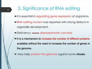 3. Significance of RNA editing
It is essential in regulating gene expression of organisms.
RNA editing mutant was reported with strong defects in
organelle development.
Deficiency diseases(mostly cancers)
It is a mechanism to increase the number of different proteins
available without the need to increase the number of genes in
the genome.
 May help protect the genome against some viruses
15
 