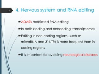 4. Nervous system and RNA editing
ADARs-mediated RNA editing
In both coding and noncoding transcriptomes
Editing in non-coding regions (such as
microRNA and 3´ UTR) is more frequent than in
coding regions
It is important for avoiding neurological diseases
16
 