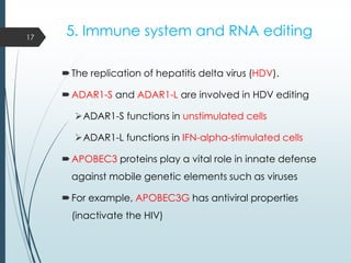 5. Immune system and RNA editing
The replication of hepatitis delta virus (HDV).
ADAR1-S and ADAR1-L are involved in HDV editing
ADAR1-S functions in unstimulated cells
ADAR1-L functions in IFN-alpha-stimulated cells
APOBEC3 proteins play a vital role in innate defense
against mobile genetic elements such as viruses
For example, APOBEC3G has antiviral properties
(inactivate the HIV)
17
 