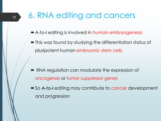 6. RNA editing and cancers
A-to-I editing is involved in human embryogenesis
This was found by studying the differentiation status of
pluripotent human embryonic stem cells
 RNA regulation can modulate the expression of
oncogenes or tumor suppressor genes
So A-to-I editing may contribute to cancer development
and progression
18
 