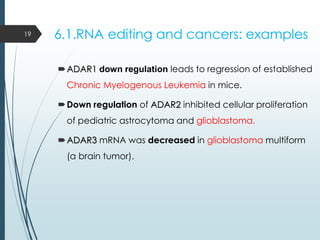 6.1.RNA editing and cancers: examples
ADAR1 down regulation leads to regression of established
Chronic Myelogenous Leukemia in mice.
Down regulation of ADAR2 inhibited cellular proliferation
of pediatric astrocytoma and glioblastoma.
ADAR3 mRNA was decreased in glioblastoma multiform
(a brain tumor).
19
 