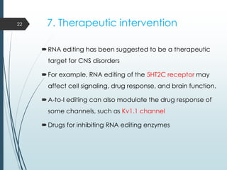 7. Therapeutic intervention
RNA editing has been suggested to be a therapeutic
target for CNS disorders
For example, RNA editing of the 5HT2C receptor may
affect cell signaling, drug response, and brain function.
A-to-I editing can also modulate the drug response of
some channels, such as Kv1.1 channel
Drugs for inhibiting RNA editing enzymes
22
 