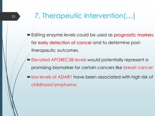 7. Therapeutic intervention(…)
Editing enzyme levels could be used as prognostic markers
for early detection of cancer and to determine post-
therapeutic outcomes.
Elevated APOBEC3B levels would potentially represent a
promising biomarker for certain cancers like breast cancer
low levels of ADAR1 have been associated with high risk of
childhood lymphoma
23
 