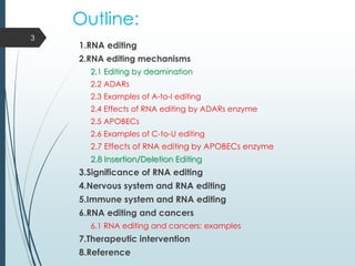 Outline:
1.RNA editing
2.RNA editing mechanisms
2.1 Editing by deamination
2.2 ADARs
2.3 Examples of A-to-I editing
2.4 Effects of RNA editing by ADARs enzyme
2.5 APOBECs
2.6 Examples of C-to-U editing
2.7 Effects of RNA editing by APOBECs enzyme
2.8 Insertion/Deletion Editing
3.Significance of RNA editing
4.Nervous system and RNA editing
5.Immune system and RNA editing
6.RNA editing and cancers
6.1 RNA editing and cancers: examples
7.Therapeutic intervention
8.Reference
3
 