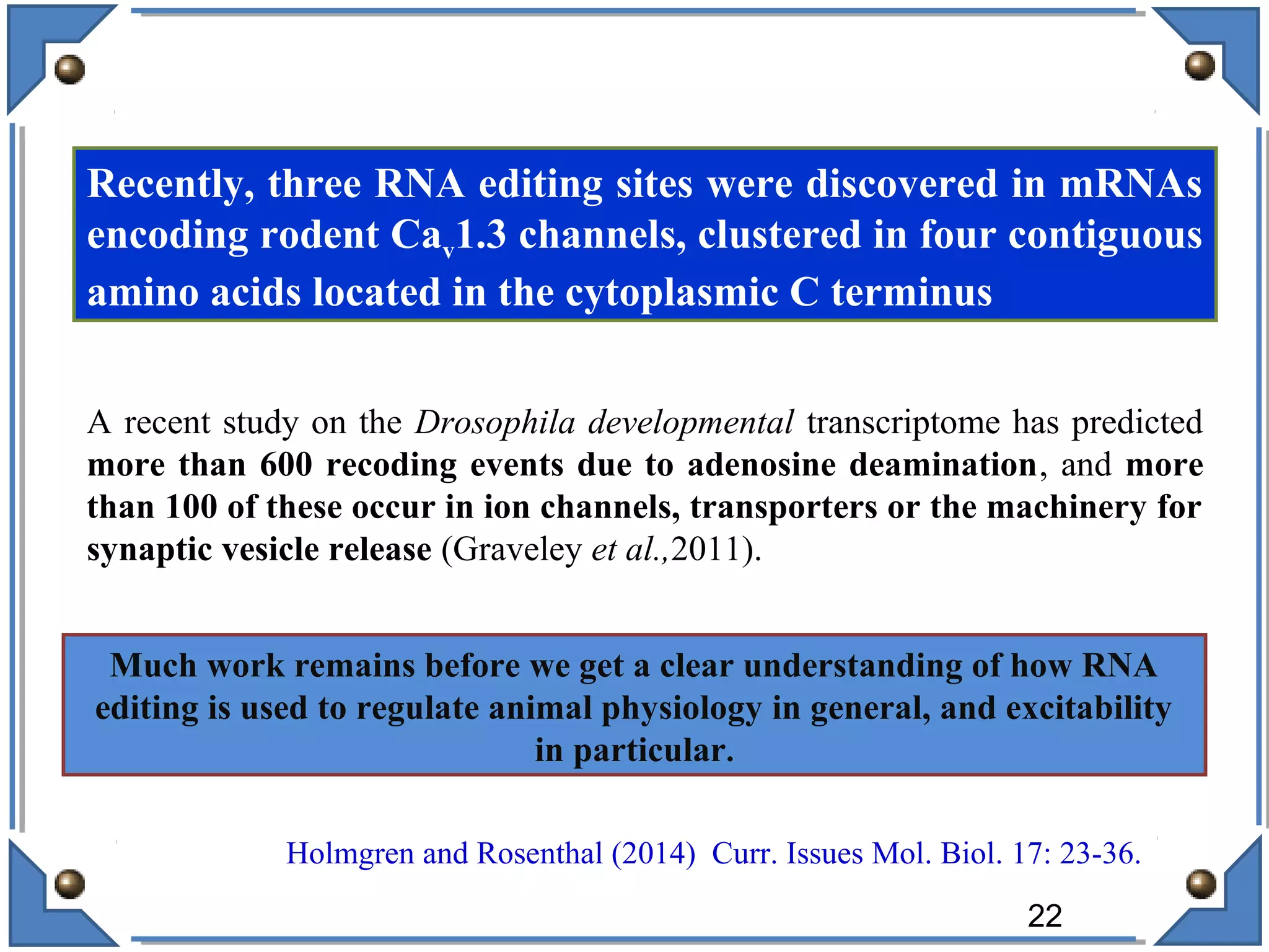 Recently, three RNA editing sites were discovered in mRNAs
encoding rodent Cav1.3 channels, clustered in four contiguous
amino acids located in the cytoplasmic C terminus
Much work remains before we get a clear understanding of how RNA
editing is used to regulate animal physiology in general, and excitability
in particular.
Holmgren and Rosenthal (2014) Curr. Issues Mol. Biol. 17: 23-36.
A recent study on the Drosophila developmental transcriptome has predicted
more than 600 recoding events due to adenosine deamination, and more
than 100 of these occur in ion channels, transporters or the machinery for
synaptic vesicle release (Graveley et al.,2011).
22
 