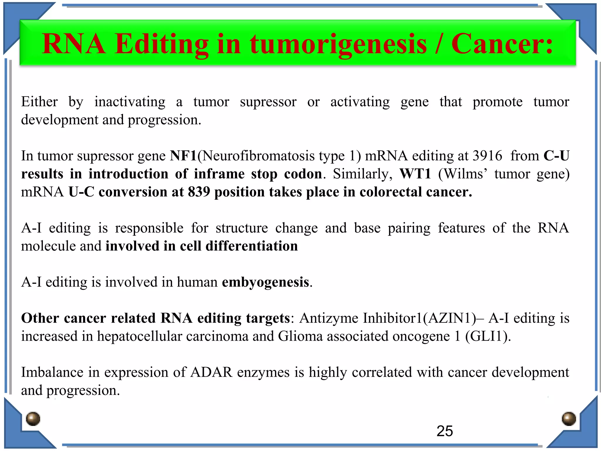 Either by inactivating a tumor supressor or activating gene that promote tumor
development and progression.
In tumor supressor gene NF1(Neurofibromatosis type 1) mRNA editing at 3916 from C-U
results in introduction of inframe stop codon. Similarly, WT1 (Wilms’ tumor gene)
mRNA U-C conversion at 839 position takes place in colorectal cancer.
A-I editing is responsible for structure change and base pairing features of the RNA
molecule and involved in cell differentiation
A-I editing is involved in human embyogenesis.
Other cancer related RNA editing targets: Antizyme Inhibitor1(AZIN1)– A-I editing is
increased in hepatocellular carcinoma and Glioma associated oncogene 1 (GLI1).
Imbalance in expression of ADAR enzymes is highly correlated with cancer development
and progression.
25
RNA Editing in tumorigenesis / Cancer:
 