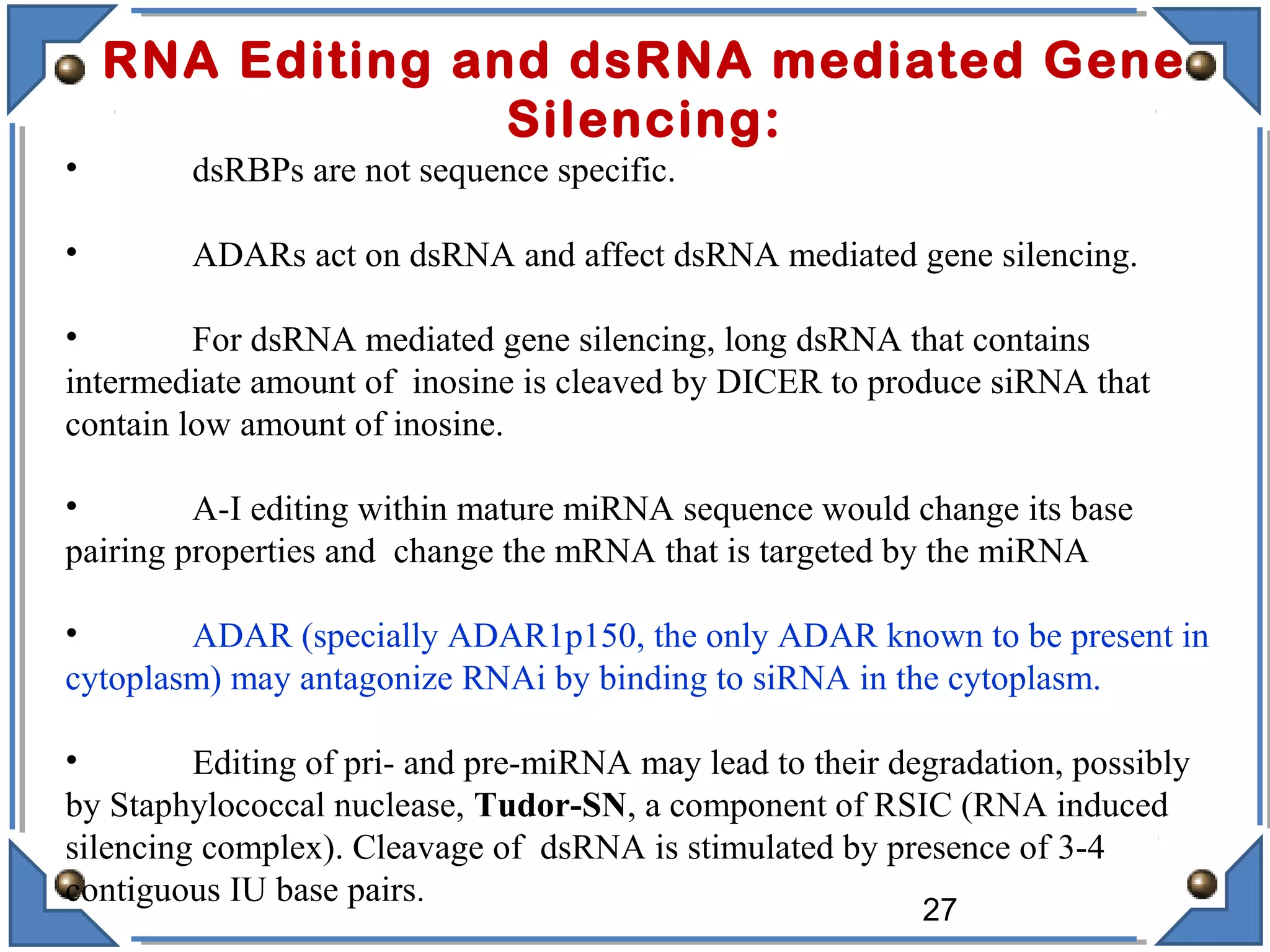 RNA Editing and dsRNA mediated Gene
Silencing:
• dsRBPs are not sequence specific.
• ADARs act on dsRNA and affect dsRNA mediated gene silencing.
• For dsRNA mediated gene silencing, long dsRNA that contains
intermediate amount of inosine is cleaved by DICER to produce siRNA that
contain low amount of inosine.
• A-I editing within mature miRNA sequence would change its base
pairing properties and change the mRNA that is targeted by the miRNA
• ADAR (specially ADAR1p150, the only ADAR known to be present in
cytoplasm) may antagonize RNAi by binding to siRNA in the cytoplasm.
• Editing of pri- and pre-miRNA may lead to their degradation, possibly
by Staphylococcal nuclease, Tudor-SN, a component of RSIC (RNA induced
silencing complex). Cleavage of dsRNA is stimulated by presence of 3-4
contiguous IU base pairs.
27
 