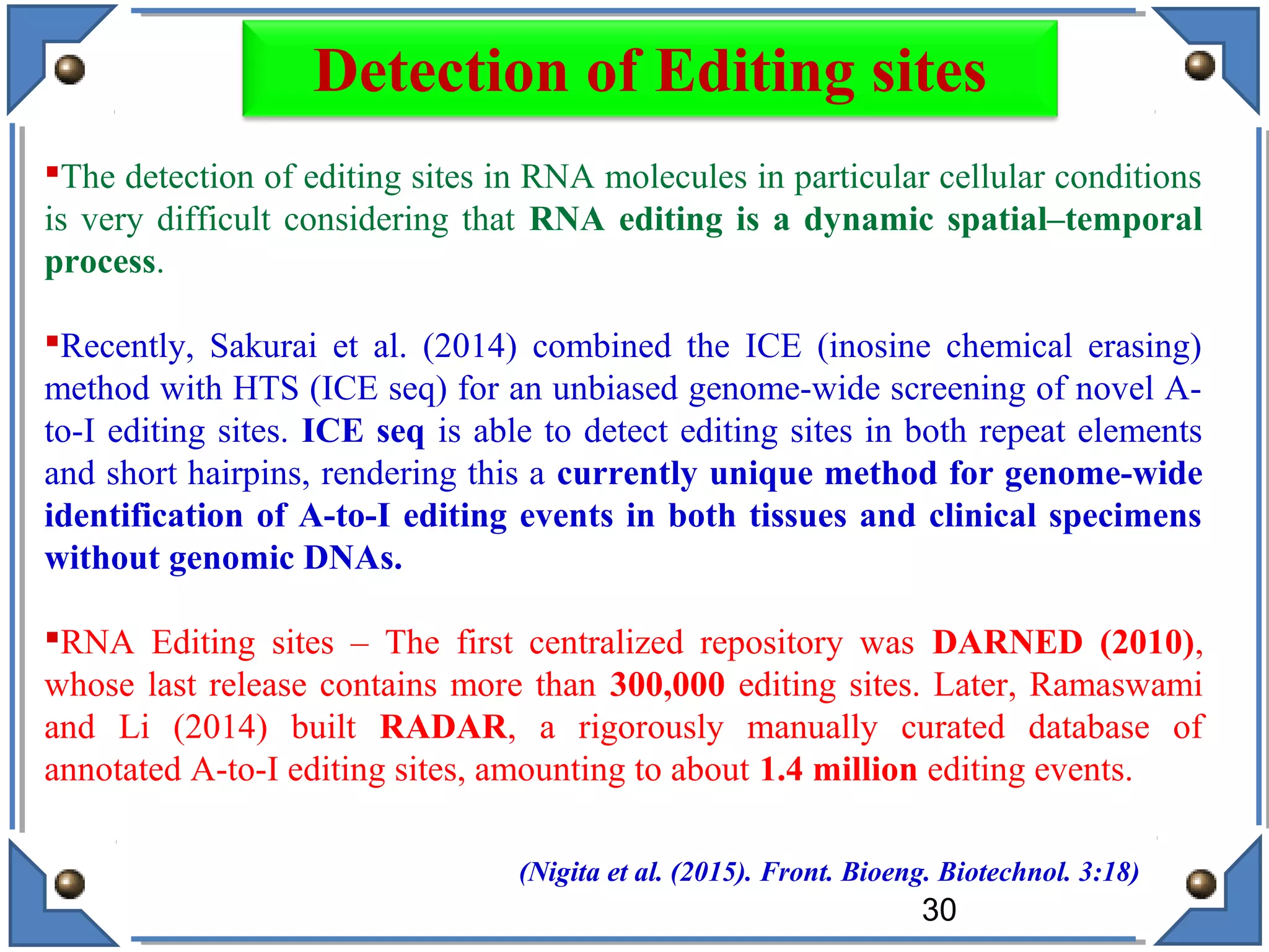The detection of editing sites in RNA molecules in particular cellular conditions
is very difficult considering that RNA editing is a dynamic spatial–temporal
process.
Recently, Sakurai et al. (2014) combined the ICE (inosine chemical erasing)
method with HTS (ICE seq) for an unbiased genome-wide screening of novel A-
to-I editing sites. ICE seq is able to detect editing sites in both repeat elements
and short hairpins, rendering this a currently unique method for genome-wide
identification of A-to-I editing events in both tissues and clinical specimens
without genomic DNAs.
RNA Editing sites – The first centralized repository was DARNED (2010),
whose last release contains more than 300,000 editing sites. Later, Ramaswami
and Li (2014) built RADAR, a rigorously manually curated database of
annotated A-to-I editing sites, amounting to about 1.4 million editing events.
(Nigita et al. (2015). Front. Bioeng. Biotechnol. 3:18)
30
Detection of Editing sites
 
