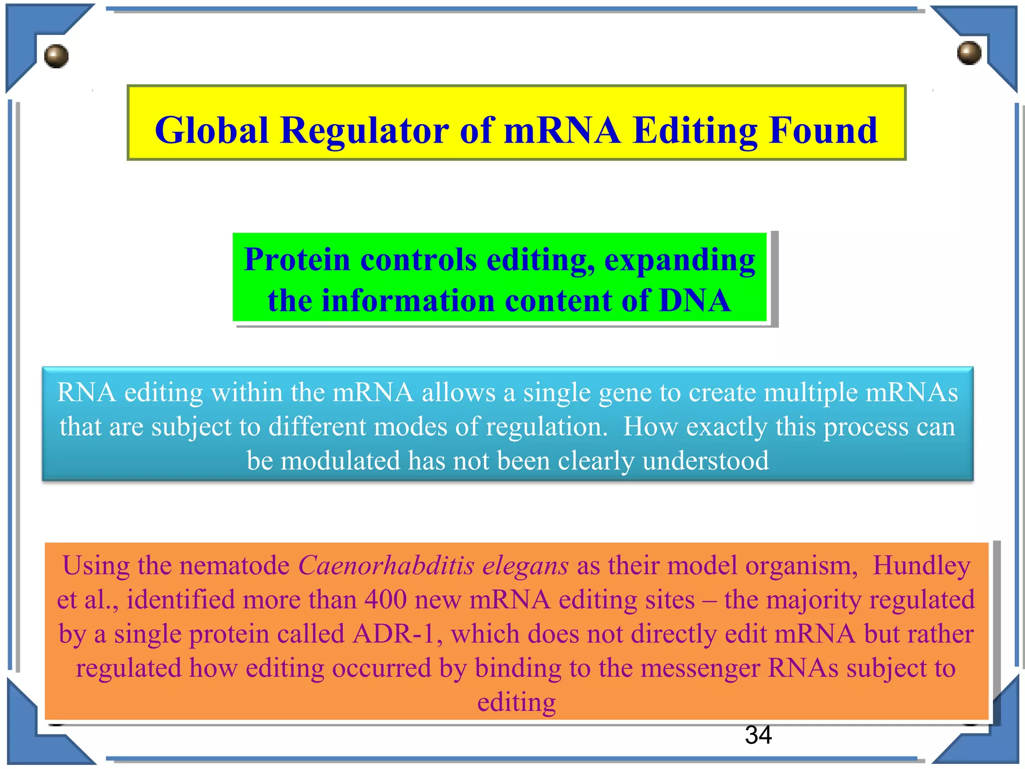 Global Regulator of mRNA Editing Found
Using the nematode Caenorhabditis elegans as their model organism, Hundley
et al., identified more than 400 new mRNA editing sites – the majority regulated
by a single protein called ADR-1, which does not directly edit mRNA but rather
regulated how editing occurred by binding to the messenger RNAs subject to
editing
Using the nematode Caenorhabditis elegans as their model organism, Hundley
et al., identified more than 400 new mRNA editing sites – the majority regulated
by a single protein called ADR-1, which does not directly edit mRNA but rather
regulated how editing occurred by binding to the messenger RNAs subject to
editing
Protein controls editing, expanding
the information content of DNA
Protein controls editing, expanding
the information content of DNA
RNA editing within the mRNA allows a single gene to create multiple mRNAs
that are subject to different modes of regulation. How exactly this process can
be modulated has not been clearly understood
34
 