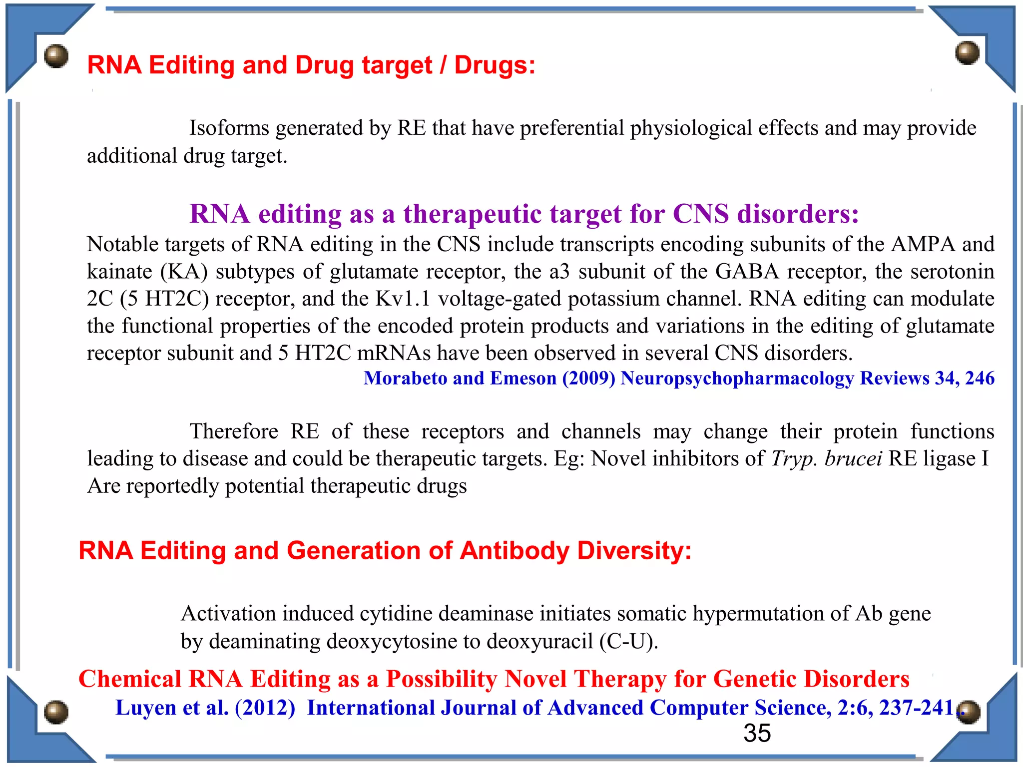 RNA Editing and Drug target / Drugs:
Isoforms generated by RE that have preferential physiological effects and may provide
additional drug target.
RNA editing as a therapeutic target for CNS disorders:
Notable targets of RNA editing in the CNS include transcripts encoding subunits of the AMPA and
kainate (KA) subtypes of glutamate receptor, the a3 subunit of the GABA receptor, the serotonin
2C (5 HT2C) receptor, and the Kv1.1 voltage-gated potassium channel. RNA editing can modulate
the functional properties of the encoded protein products and variations in the editing of glutamate
receptor subunit and 5 HT2C mRNAs have been observed in several CNS disorders.
Morabeto and Emeson (2009) Neuropsychopharmacology Reviews 34, 246
Therefore RE of these receptors and channels may change their protein functions
leading to disease and could be therapeutic targets. Eg: Novel inhibitors of Tryp. brucei RE ligase I
Are reportedly potential therapeutic drugs
RNA Editing and Generation of Antibody Diversity:
Activation induced cytidine deaminase initiates somatic hypermutation of Ab gene
by deaminating deoxycytosine to deoxyuracil (C-U).
Chemical RNA Editing as a Possibility Novel Therapy for Genetic Disorders
Luyen et al. (2012) International Journal of Advanced Computer Science, 2:6, 237-241,.
35
 