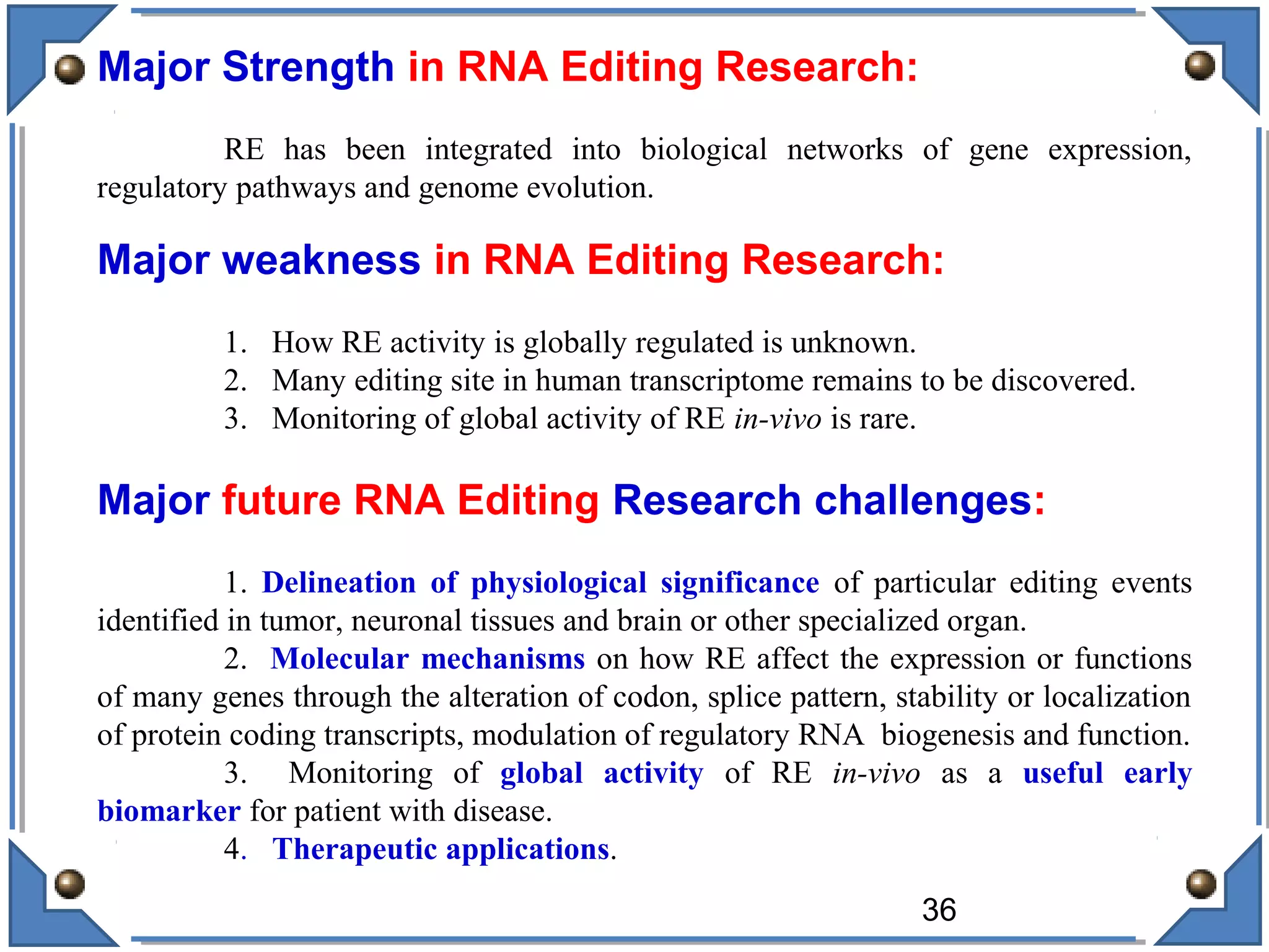 Major Strength in RNA Editing Research:
RE has been integrated into biological networks of gene expression,
regulatory pathways and genome evolution.
Major weakness in RNA Editing Research:
1. How RE activity is globally regulated is unknown.
2. Many editing site in human transcriptome remains to be discovered.
3. Monitoring of global activity of RE in-vivo is rare.
Major future RNA Editing Research challenges:
1. Delineation of physiological significance of particular editing events
identified in tumor, neuronal tissues and brain or other specialized organ.
2. Molecular mechanisms on how RE affect the expression or functions
of many genes through the alteration of codon, splice pattern, stability or localization
of protein coding transcripts, modulation of regulatory RNA biogenesis and function.
3. Monitoring of global activity of RE in-vivo as a useful early
biomarker for patient with disease.
4. Therapeutic applications.
36
 