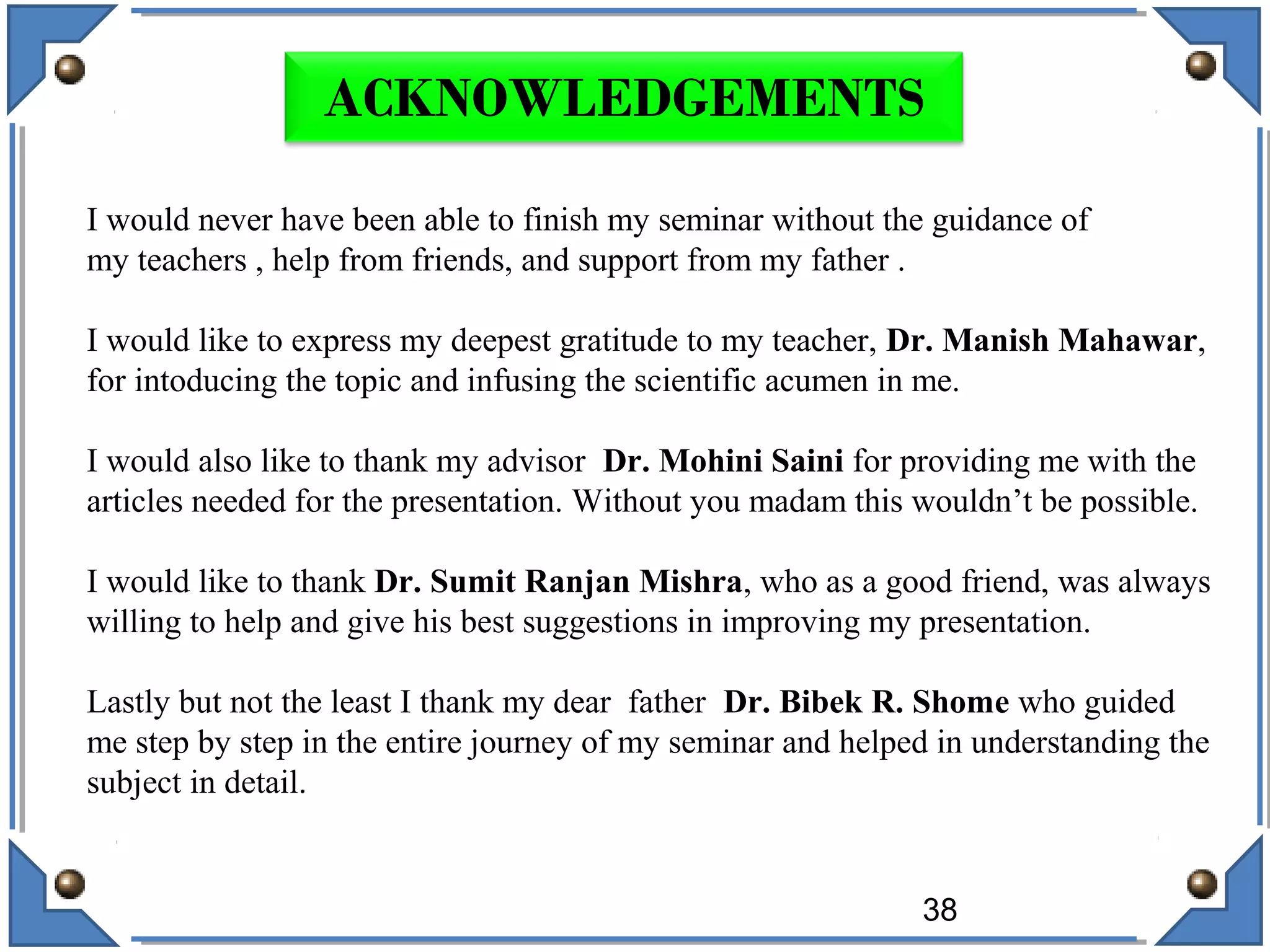 38
ACKNOWLEDGEMENTS
I would never have been able to finish my seminar without the guidance of
my teachers , help from friends, and support from my father .
I would like to express my deepest gratitude to my teacher, Dr. Manish Mahawar,
for intoducing the topic and infusing the scientific acumen in me.
I would also like to thank my advisor Dr. Mohini Saini for providing me with the
articles needed for the presentation. Without you madam this wouldn’t be possible.
I would like to thank Dr. Sumit Ranjan Mishra, who as a good friend, was always
willing to help and give his best suggestions in improving my presentation.
Lastly but not the least I thank my dear father Dr. Bibek R. Shome who guided
me step by step in the entire journey of my seminar and helped in understanding the
subject in detail.
 