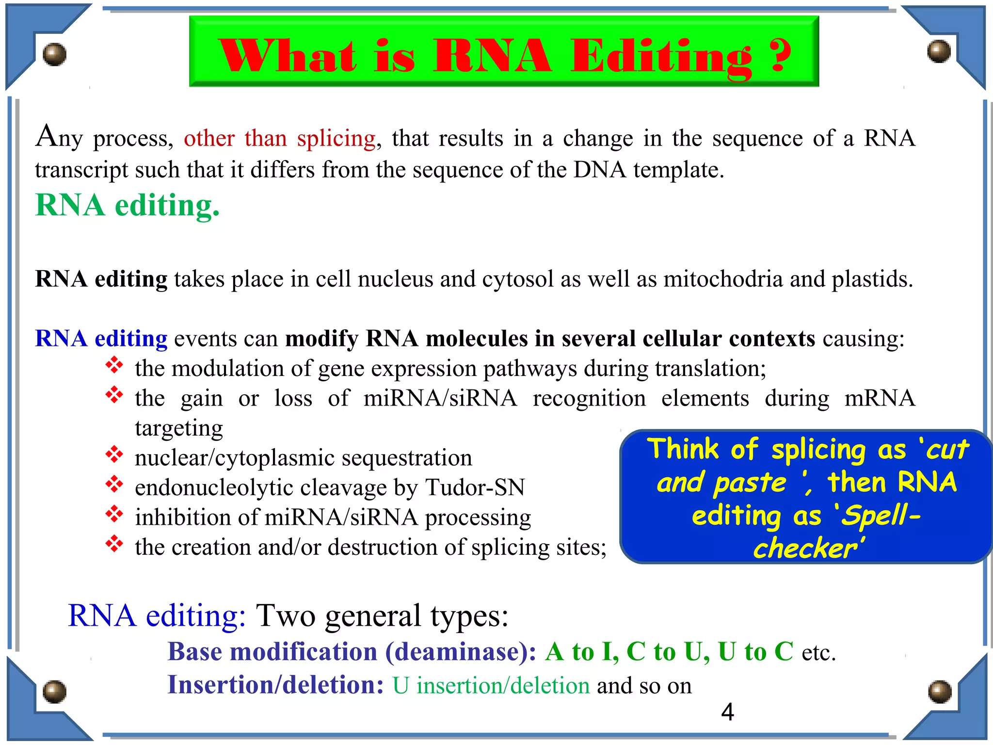Any process, other than splicing, that results in a change in the sequence of a RNA
transcript such that it differs from the sequence of the DNA template.
RNA editing.
RNA editing takes place in cell nucleus and cytosol as well as mitochodria and plastids.
RNA editing events can modify RNA molecules in several cellular contexts causing:
 the modulation of gene expression pathways during translation;
 the gain or loss of miRNA/siRNA recognition elements during mRNA
targeting
 nuclear/cytoplasmic sequestration
 endonucleolytic cleavage by Tudor-SN
 inhibition of miRNA/siRNA processing
 the creation and/or destruction of splicing sites;
RNA editing: Two general types:
Base modification (deaminase): A to I, C to U, U to C etc.
Insertion/deletion: U insertion/deletion and so on
4
What is RNA Editing ?
Think of splicing as ‘cut
and paste ‘, then RNA
editing as ‘Spell-
checker’
 